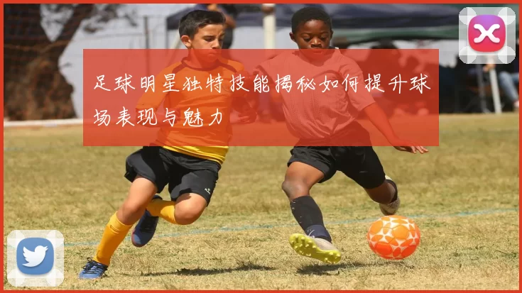 足球明星独特技能揭秘如何提升球场表现与魅力