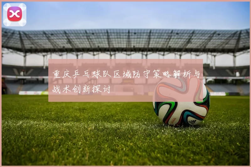 重庆乒乓球队区域防守策略解析与战术创新探讨