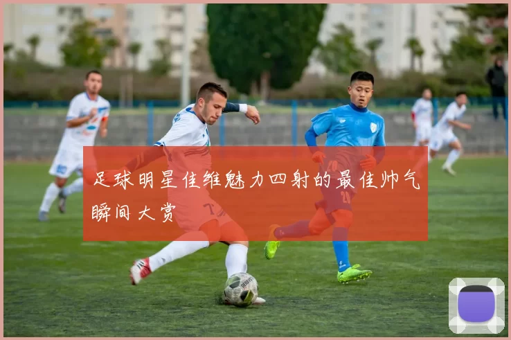 足球明星佳维魅力四射的最佳帅气瞬间大赏