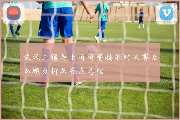 武汉三镇与上海海港精彩对决赛后回顾分析及亮点总结