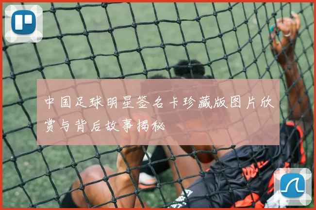 中国足球明星签名卡珍藏版图片欣赏与背后故事揭秘