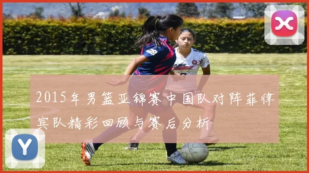 2015年男篮亚锦赛中国队对阵菲律宾队精彩回顾与赛后分析