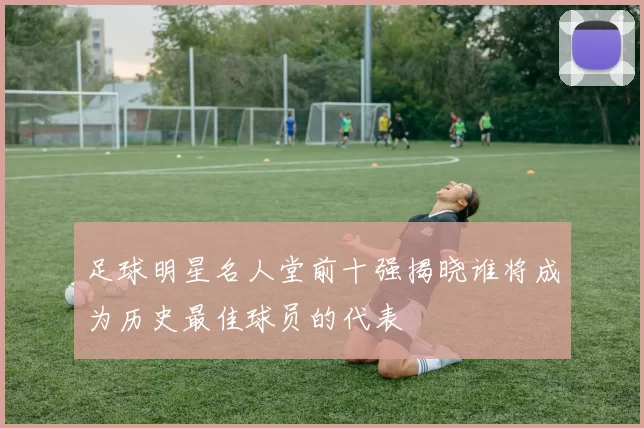 足球明星名人堂前十强揭晓谁将成为历史最佳球员的代表
