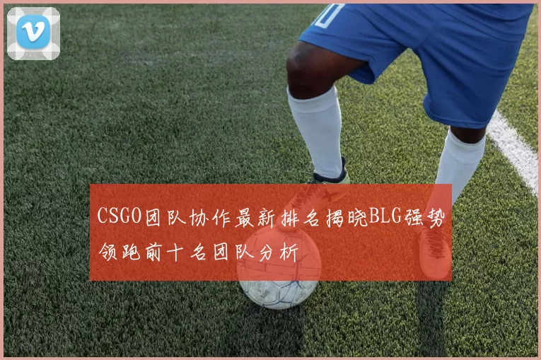 CSGO团队协作最新排名揭晓BLG强势领跑前十名团队分析