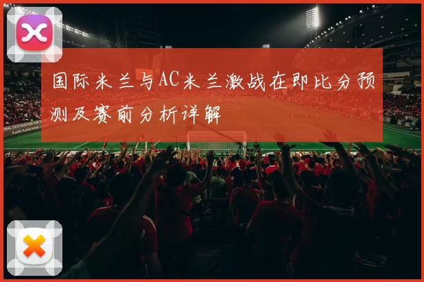 国际米兰与AC米兰激战在即比分预测及赛前分析详解