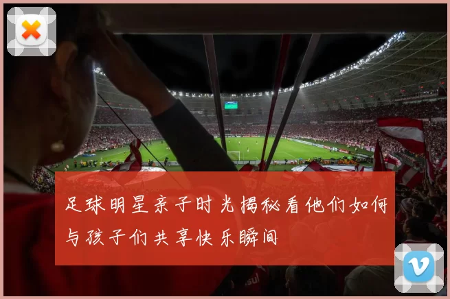 足球明星亲子时光揭秘看他们如何与孩子们共享快乐瞬间