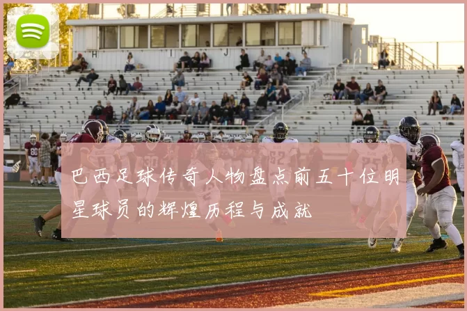 巴西足球传奇人物盘点前五十位明星球员的辉煌历程与成就