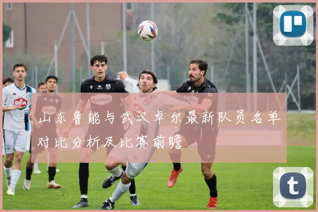 山东鲁能与武汉卓尔最新队员名单对比分析及比赛前瞻