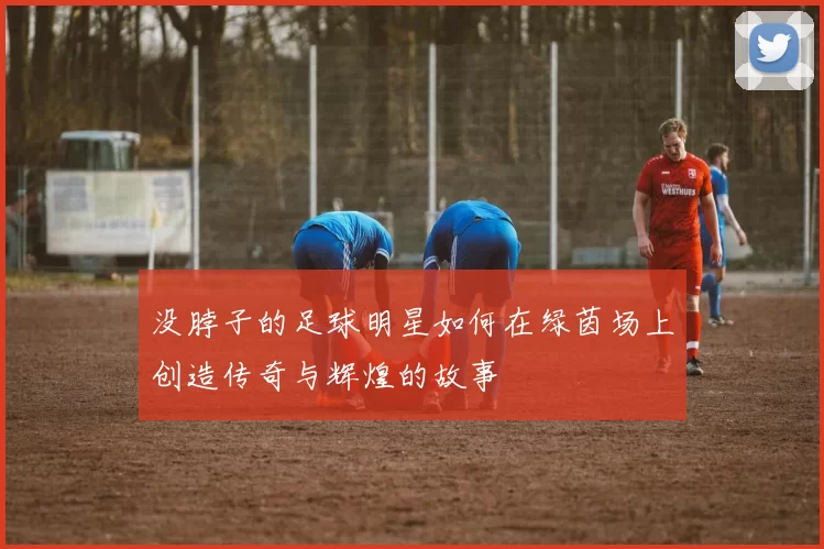 没脖子的足球明星如何在绿茵场上创造传奇与辉煌的故事
