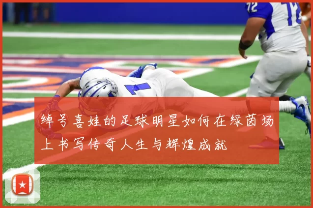 绰号喜娃的足球明星如何在绿茵场上书写传奇人生与辉煌成就